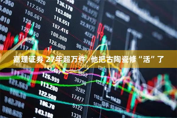 嘉理证券 27年超万件, 他把古陶瓷修“活”了